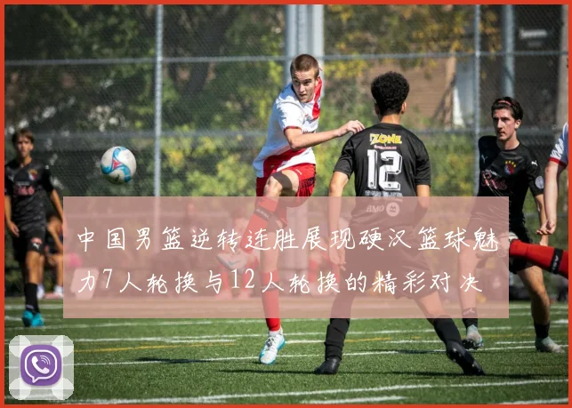 中国男篮逆转连胜展现硬汉篮球魅力7人轮换与12人轮换的精彩对决