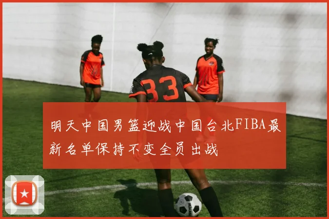 明天中国男篮迎战中国台北FIBA最新名单保持不变全员出战