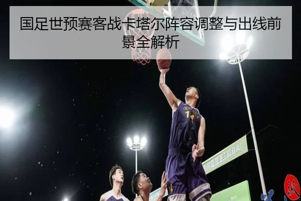 国足世预赛客战卡塔尔阵容调整与出线前景全解析