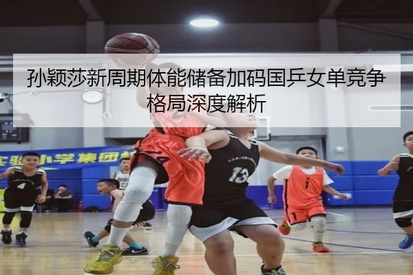 孙颖莎新周期体能储备加码国乒女单竞争格局深度解析